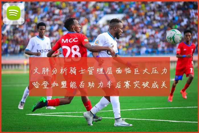 文胖分析骑士管理层面临巨大压力哈登加盟能否助力季后赛突破成关键