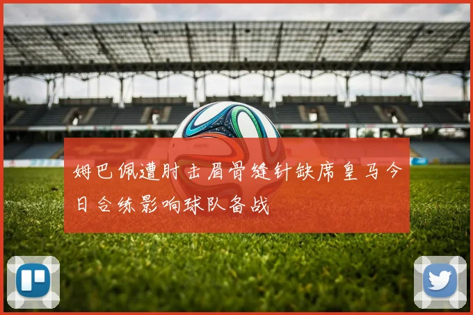 姆巴佩遭肘击眉骨缝针缺席皇马今日合练影响球队备战
