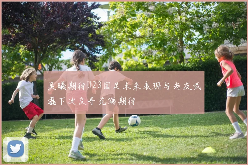 吴曦期待U23国足未来表现与老友武磊下次交手充满期待
