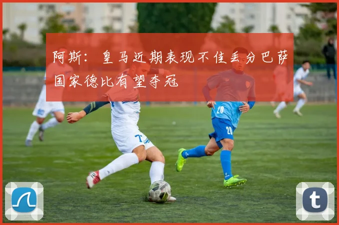 阿斯：皇马近期表现不佳丢分巴萨国家德比有望夺冠