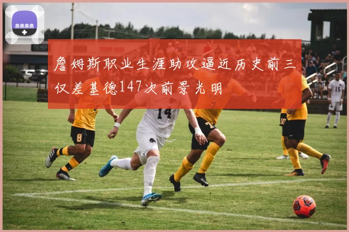 詹姆斯职业生涯助攻逼近历史前三仅差基德147次前景光明