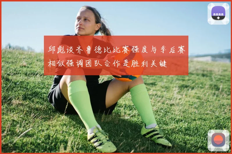 邱彪谈齐鲁德比比赛强度与季后赛相似强调团队合作是胜利关键