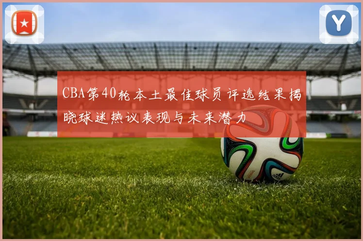 CBA第40轮本土最佳球员评选结果揭晓球迷热议表现与未来潜力