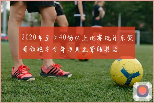 2020年至今40场以上比赛统计东契奇领跑字母哥与库里紧随其后