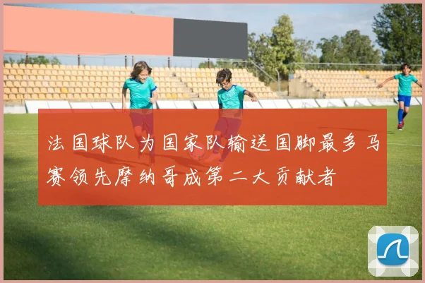 法国球队为国家队输送国脚最多马赛领先摩纳哥成第二大贡献者