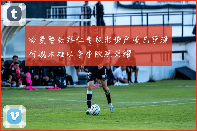 哈曼警告拜仁晋级形势严峻巴萨现行战术难以争夺欧冠荣耀