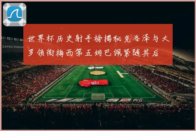 世界杯历史射手榜揭秘克洛泽与大罗领衔梅西第五姆巴佩紧随其后