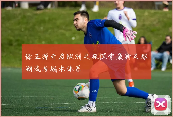 徐正源开启欧洲之旅探索最新足球潮流与战术体系