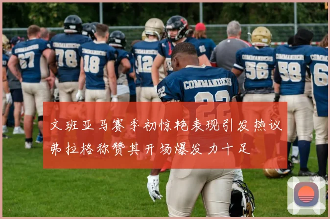文班亚马赛季初惊艳表现引发热议弗拉格称赞其开场爆发力十足